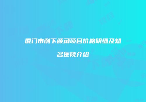 厦门市削下颌角项目价格明细及知名医院介绍