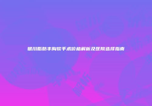 银川脂肪丰胸软手术价格解析及医院选择指南