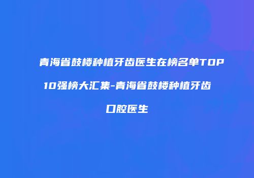 青海省鼓楼种植牙齿医生在榜名单TOP10强榜大汇集-青海省鼓楼种植牙齿口腔医生