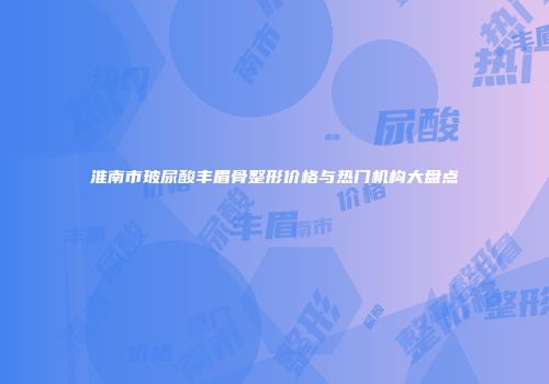 淮南市玻尿酸丰眉骨整形价格与热门机构大盘点