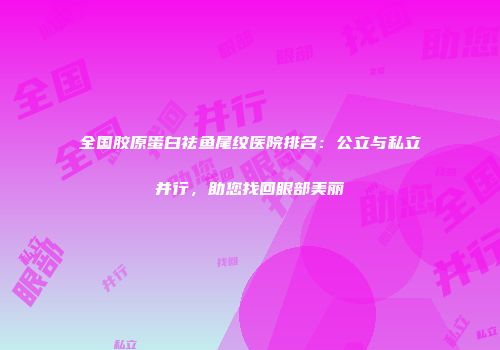 全国胶原蛋白祛鱼尾纹医院排名：公立与私立并行，助您找回眼部美丽