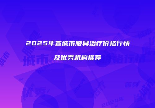 2025年宣城市腋臭治疗价格行情及优秀机构推荐