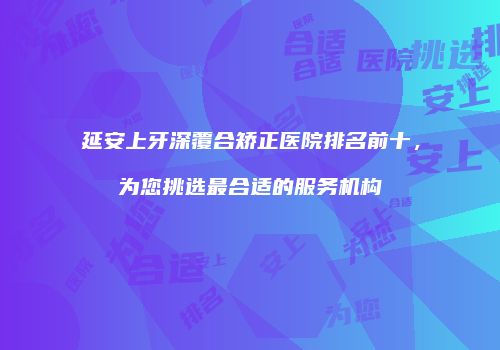 延安上牙深覆合矫正医院排名前十，为您挑选最合适的服务机构