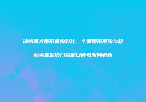 滨州两大整形机构对比：华美整形医院与雅阁美容整形门诊部口碑与服务解析