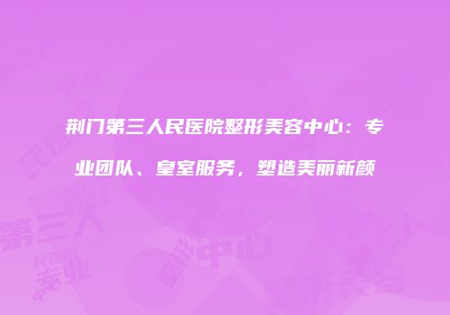 荆门第三人民医院整形美容中心：专业团队、皇室服务，塑造美丽新颜