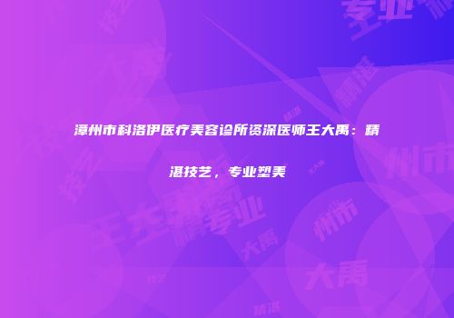 漳州市科洛伊医疗美容诊所资深医师王大禹：精湛技艺，专业塑美