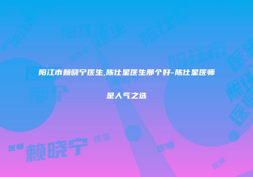 阳江市赖晓宁医生,陈仕星医生那个好-陈仕星医师是人气之选
