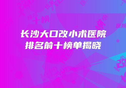 长沙大口改小术医院排名前十榜单揭晓