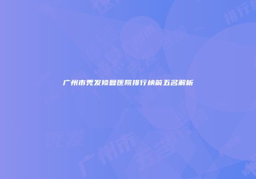 广州市秃发修复医院排行榜前五名解析