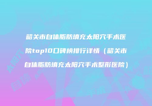 韶关市自体脂肪填充太阳穴手术医院top10口碑榜排行详情（韶关市自体脂肪填充太阳穴手术整形医院）