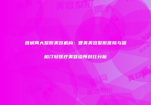 晋城两大整形美容机构：智美美容整形医院与因柏汀轻医疗美容诊所对比分析