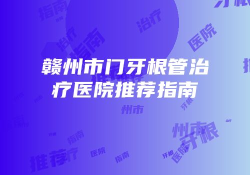 赣州市门牙根管治疗医院推荐指南