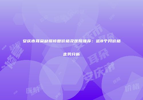 安庆市耳朵缺损修复价格及医院推荐：近8个月价格走势分析