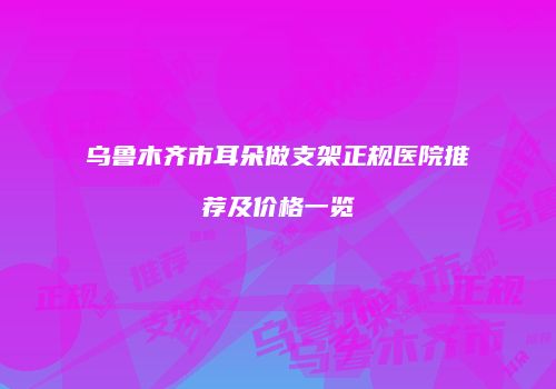 乌鲁木齐市耳朵做支架正规医院推荐及价格一览