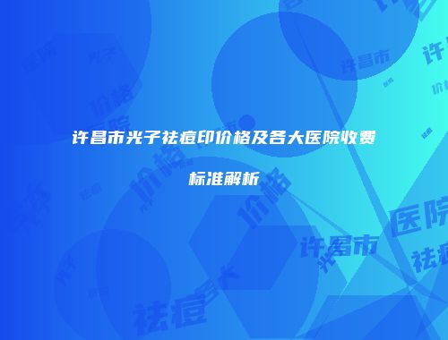 许昌市光子祛痘印价格及各大医院收费标准解析