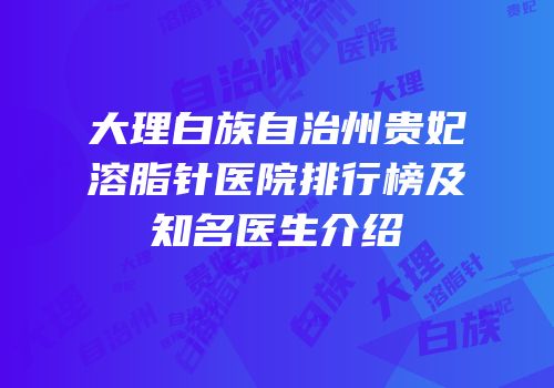 大理白族自治州贵妃溶脂针医院排行榜及知名医生介绍