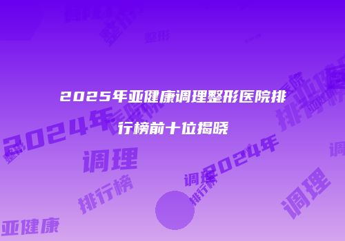 2025年亚健康调理整形医院排行榜前十位揭晓