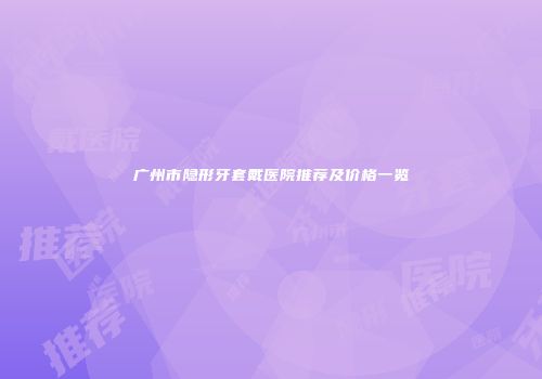 广州市隐形牙套戴医院推荐及价格一览