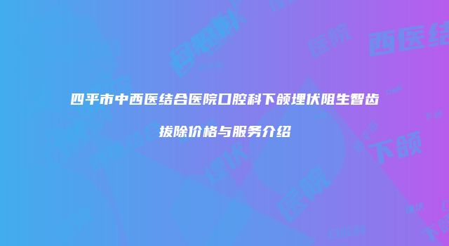 四平市中西医结合医院口腔科下颌埋伏阻生智齿拔除价格与服务介绍