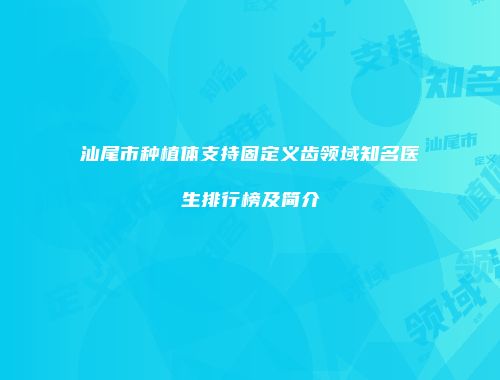 汕尾市种植体支持固定义齿领域知名医生排行榜及简介