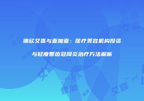 锦欣艾嘉与壹加壹：医疗美容机构投资与轻度智齿冠周炎治疗方法解析