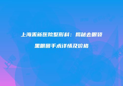 上海禾新医院整形科：揭秘去眼袋黑眼圈手术详情及价格