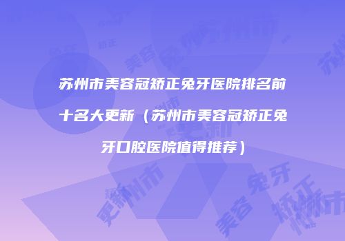 苏州市美容冠矫正兔牙医院排名前十名大更新（苏州市美容冠矫正兔牙口腔医院值得推荐）