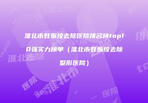 淮北市妊娠纹去除医院排名榜top10强实力榜单（淮北市妊娠纹去除整形医院）