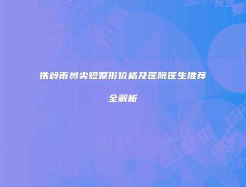 铁岭市鼻尖短整形价格及医院医生推荐全解析