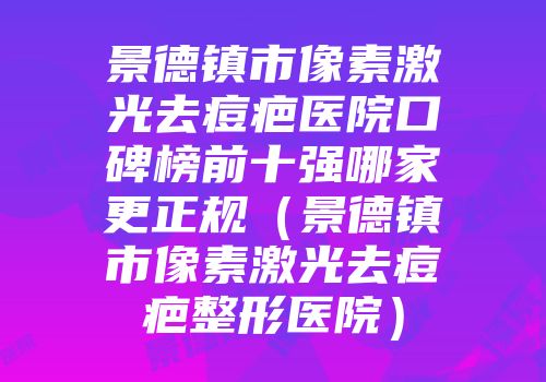 景德镇市像素激光去痘疤医院口碑榜前十强哪家更正规（景德镇市像素激光去痘疤整形医院）