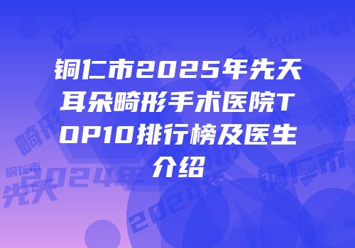 铜仁市2025年先天耳朵畸形手术医院TOP10排行榜及医生介绍