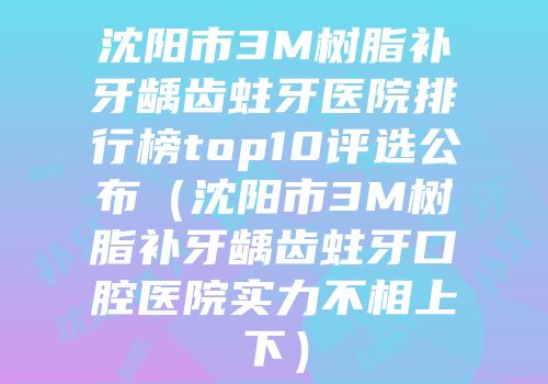 沈阳市3M树脂补牙龋齿蛀牙医院排行榜top10评选公布（沈阳市3M树脂补牙龋齿蛀牙口腔医院实力不相上下）