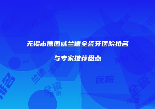 无锡市德国威兰德全瓷牙医院排名与专家推荐盘点