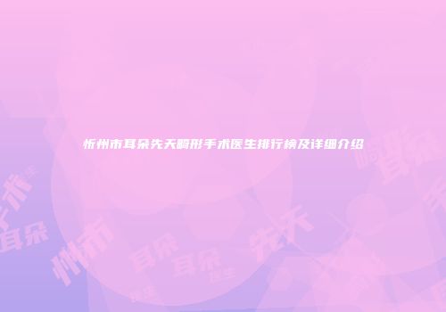 忻州市耳朵先天畸形手术医生排行榜及详细介绍