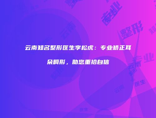 云南知名整形医生李松虎：专业矫正耳朵畸形，助您重拾自信