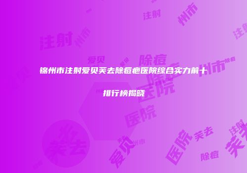 锦州市注射爱贝芙去除痘疤医院综合实力前十排行榜揭晓