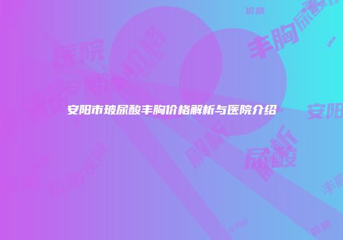 安阳市玻尿酸丰胸价格解析与医院介绍