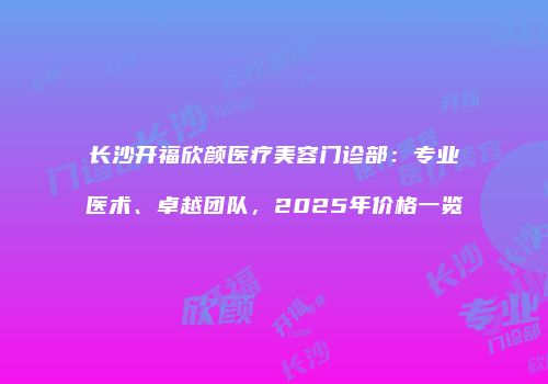 长沙开福欣颜医疗美容门诊部：专业医术、卓越团队，2025年价格一览