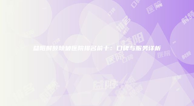 益阳射频除皱医院排名前十：口碑与服务详析
