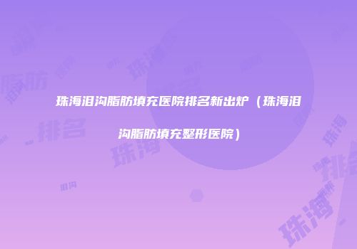 珠海泪沟脂肪填充医院排名新出炉（珠海泪沟脂肪填充整形医院）