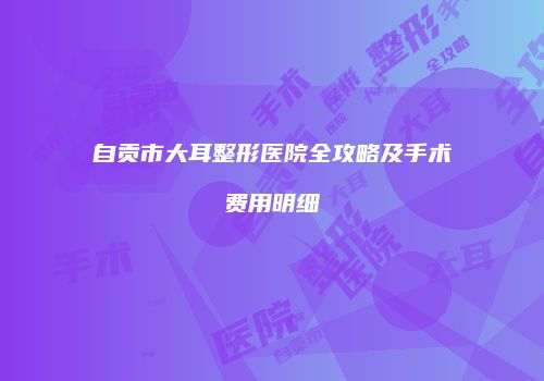 自贡市大耳整形医院全攻略及手术费用明细