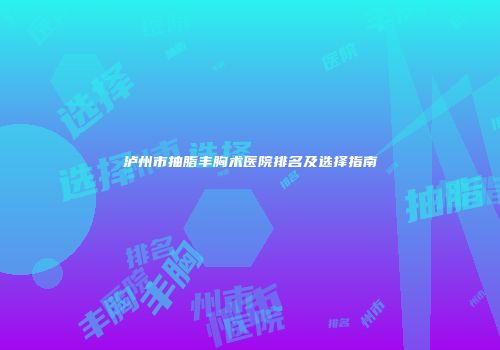 泸州市抽脂丰胸术医院排名及选择指南