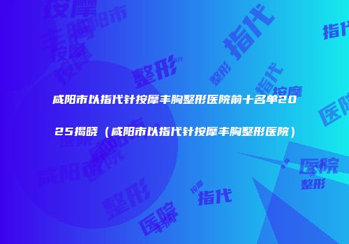 咸阳市以指代针按摩丰胸整形医院前十名单2025揭晓（咸阳市以指代针按摩丰胸整形医院）