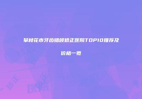 攀枝花市牙齿错颌矫正医院TOP10推荐及价格一览