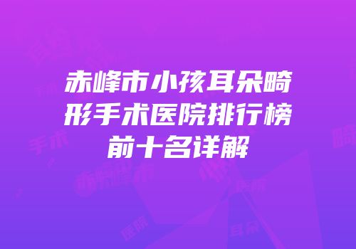 赤峰市小孩耳朵畸形手术医院排行榜前十名详解