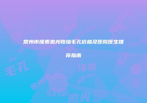 常州市像素激光收缩毛孔价格及医院医生推荐指南