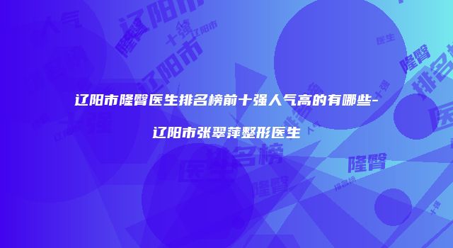 辽阳市隆臀医生排名榜前十强人气高的有哪些-辽阳市张翠萍整形医生