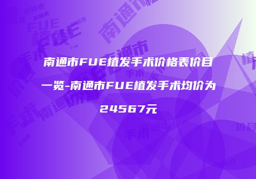 南通市FUE植发手术价格表价目一览-南通市FUE植发手术均价为24567元