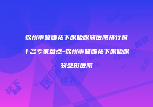 锦州市吸脂祛下眼睑眼袋医院排行前十名专家盘点-锦州市吸脂祛下眼睑眼袋整形医院