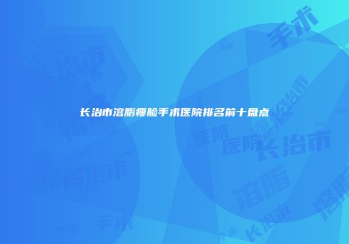 长治市溶脂瘦脸手术医院排名前十盘点